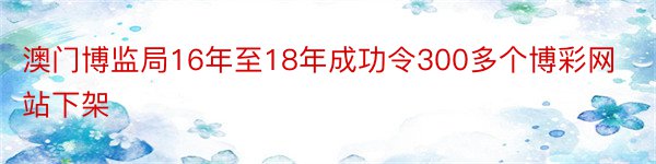 澳门博监局16年至18年成功令300多个博彩网站下架