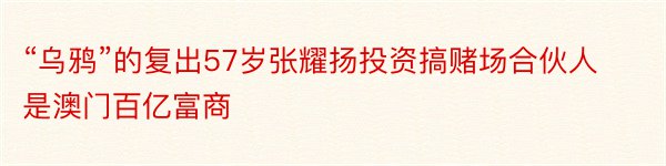 “乌鸦”的复出57岁张耀扬投资搞赌场合伙人是澳门百亿富商