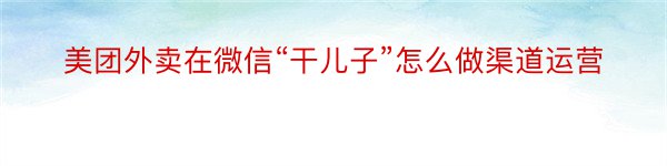 美团外卖在微信“干儿子”怎么做渠道运营