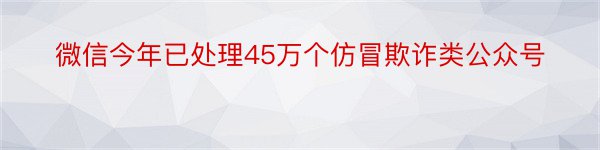 微信今年已处理45万个仿冒欺诈类公众号