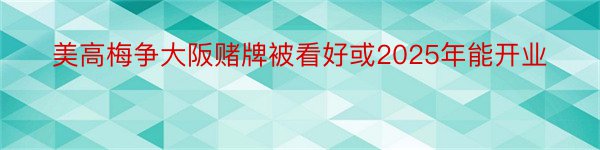 美高梅争大阪赌牌被看好或2025年能开业